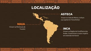 LOCALIZAÇÃO
INCA
Viviam na Região da Cordilheirados
Andes. Construíram o maior império
em extensão territorial
MAIA
Viviam na Península de
Yucatán
ASTECA
Viviam no Vale do México, tinham
sua capital em Tenochtitlan
 