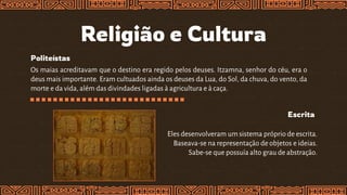 Religião e Cultura
Politeístas
Os maias acreditavam que o destino era regido pelos deuses. Itzamna, senhor do céu, era o
deus mais importante. Eram cultuados ainda os deuses da Lua, do Sol, da chuva, do vento, da
morte e da vida, além das divindades ligadas à agricultura e à caça.
Escrita
Eles desenvolveram um sistema próprio de escrita.
Baseava-se na representação de objetos e ideias.
Sabe-se que possuía alto grau de abstração.
 