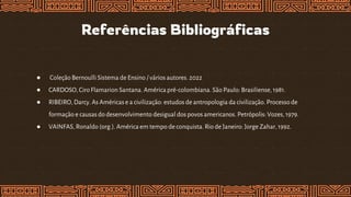 ● Coleção Bernoulli Sistema de Ensino / vários autores. 2022
● CARDOSO,Ciro Flamarion Santana. América pré-colombiana. São Paulo: Brasiliense, 1981.
● RIBEIRO, Darcy.As Américase a civilização: estudos de antropologia da civilização. Processode
formação e causas do desenvolvimento desigual dos povos americanos. Petrópolis: Vozes, 1979.
● VAINFAS, Ronaldo (org.).América em tempo de conquista. Rio de Janeiro: Jorge Zahar, 1992.
Referências Bibliográficas
 