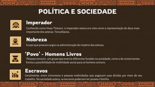 POLÍTICA E SOCIEDADE
Imperador
Nobreza
Grupoque possuíacargos na administração do império dos astecas.
‘Povo’ - Homens Livres
Escravos
Geralmente, eram criminosos e pessoas endividadas que pagavam suas dívidas por meio de seu
trabalho. Na sociedade asteca, os escravos poderiam ter posses e família.
‘Pessoas comuns’, um grupoque exercia diferentes funções na sociedade, como a de comerciantes.
Existia a possibilidade de mobilidade social para os homens comuns.
Conhecido como Huey Tlatoani, o imperador asteca era visto como a representação do deus mais
importante dos astecas: Tezcatlipoca.
 