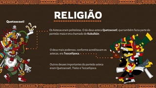 RELIGIÃO
Quetzacoatl
OsAstecas eram politeístas. O dodeus asteca Quetzacoatl,que também fazia parte do
panteão maia e era chamado de Kukulkán.
O deusmais poderoso, conforme acreditavam os
astecas, era Tezcatlipoca.
Outros deusesimportantes dopanteão asteca
eram Quetzacoatl, Tlaloc e Tezcatlipoca
 