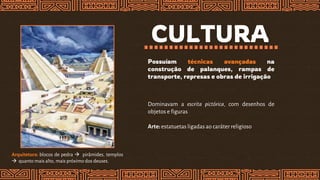 CULTURA
Possuíam técnicas avançadas na
construção de palanques, rampas de
transporte, represas e obras de irrigação
Arquitetura: blocos de pedra  pirâmides, templos
 quanto mais alto, mais próximo dos deuses.
Dominavam a escrita pictórica, com desenhos de
objetos e figuras
Arte:estatuetas ligadas ao caráter religioso
 