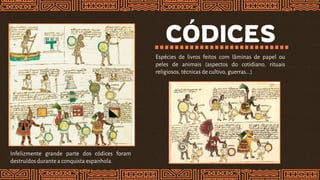 CÓDICES
Espécies de livros feitos com lâminas de papel ou
peles de animais (aspectos do cotidiano, rituais
religiosos, técnicas de cultivo, guerras...)
Infelizmente grande parte dos códices foram
destruídosdurante a conquista espanhola.
 