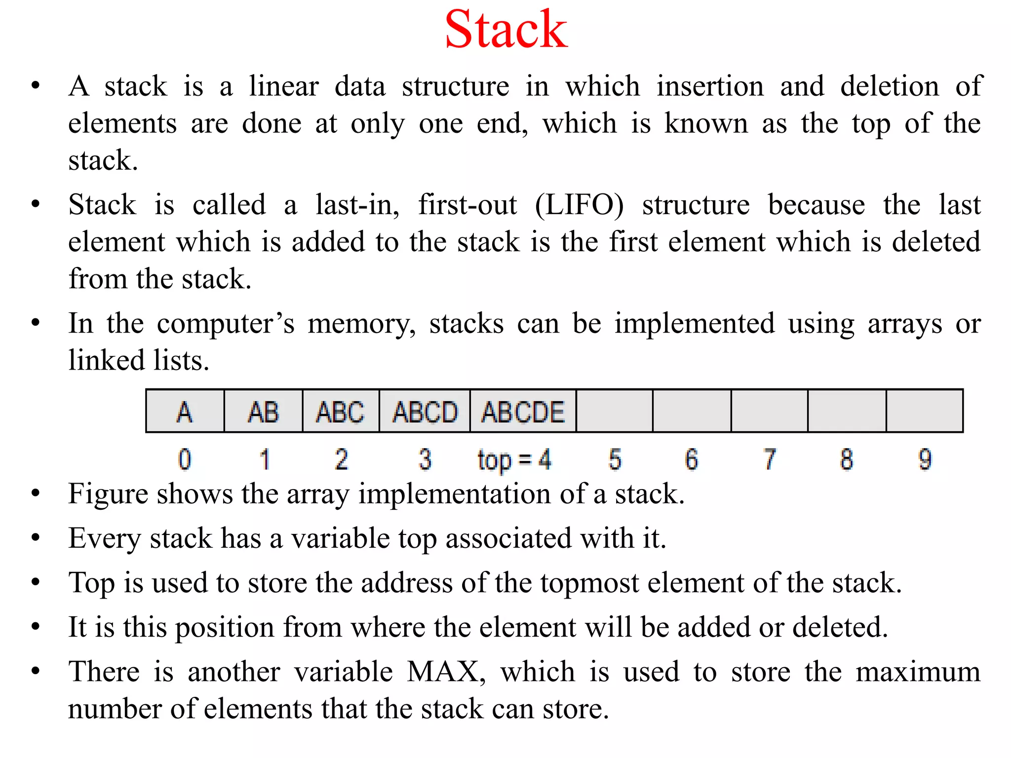 Stack
• A stack is a linear data structure in which insertion and deletion of
elements are done at only one end, which is known as the top of the
stack.
• Stack is called a last-in, first-out (LIFO) structure because the last
element which is added to the stack is the first element which is deleted
from the stack.
• In the computer’s memory, stacks can be implemented using arrays or
linked lists.
• Figure shows the array implementation of a stack.
• Every stack has a variable top associated with it.
• Top is used to store the address of the topmost element of the stack.
• It is this position from where the element will be added or deleted.
• There is another variable MAX, which is used to store the maximum
number of elements that the stack can store.
 
