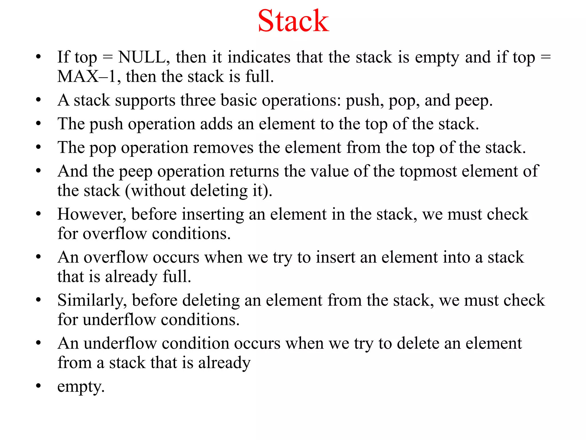 Stack
• If top = NULL, then it indicates that the stack is empty and if top =
MAX–1, then the stack is full.
• A stack supports three basic operations: push, pop, and peep.
• The push operation adds an element to the top of the stack.
• The pop operation removes the element from the top of the stack.
• And the peep operation returns the value of the topmost element of
the stack (without deleting it).
• However, before inserting an element in the stack, we must check
for overflow conditions.
• An overflow occurs when we try to insert an element into a stack
that is already full.
• Similarly, before deleting an element from the stack, we must check
for underflow conditions.
• An underflow condition occurs when we try to delete an element
from a stack that is already
• empty.
 