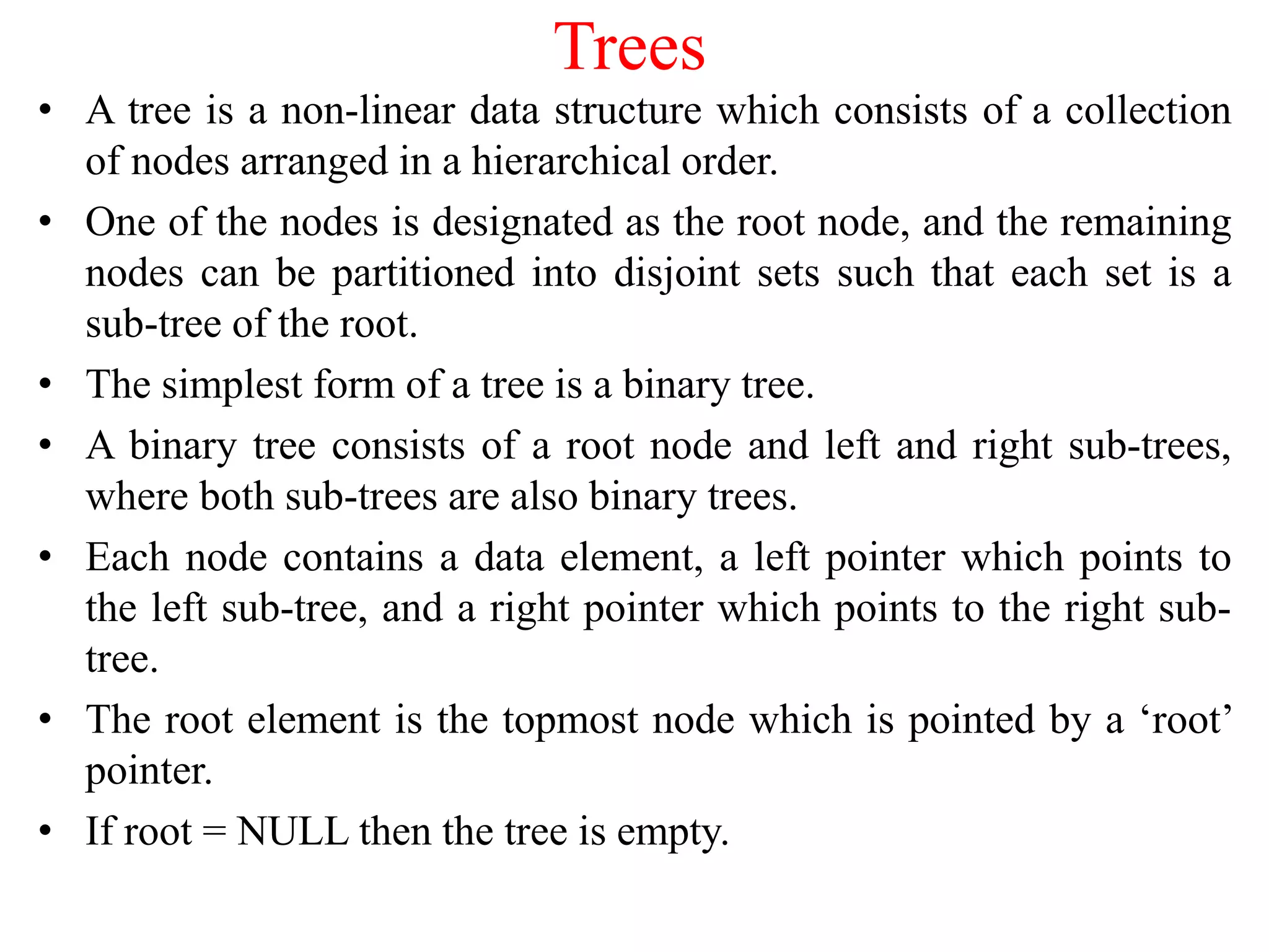 Trees
• A tree is a non-linear data structure which consists of a collection
of nodes arranged in a hierarchical order.
• One of the nodes is designated as the root node, and the remaining
nodes can be partitioned into disjoint sets such that each set is a
sub-tree of the root.
• The simplest form of a tree is a binary tree.
• A binary tree consists of a root node and left and right sub-trees,
where both sub-trees are also binary trees.
• Each node contains a data element, a left pointer which points to
the left sub-tree, and a right pointer which points to the right sub-
tree.
• The root element is the topmost node which is pointed by a ‘root’
pointer.
• If root = NULL then the tree is empty.
 