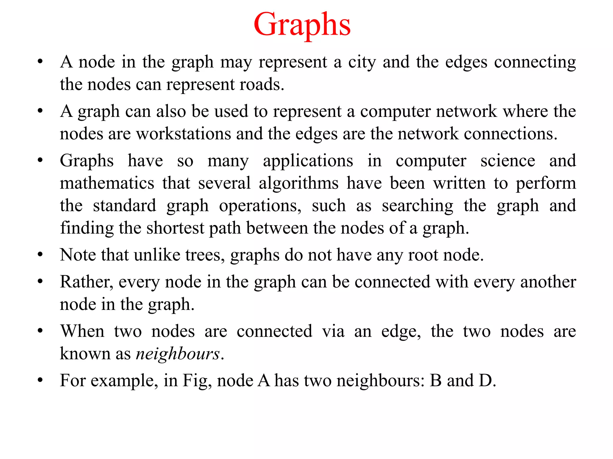 Graphs
• A node in the graph may represent a city and the edges connecting
the nodes can represent roads.
• A graph can also be used to represent a computer network where the
nodes are workstations and the edges are the network connections.
• Graphs have so many applications in computer science and
mathematics that several algorithms have been written to perform
the standard graph operations, such as searching the graph and
finding the shortest path between the nodes of a graph.
• Note that unlike trees, graphs do not have any root node.
• Rather, every node in the graph can be connected with every another
node in the graph.
• When two nodes are connected via an edge, the two nodes are
known as neighbours.
• For example, in Fig, node A has two neighbours: B and D.
 
