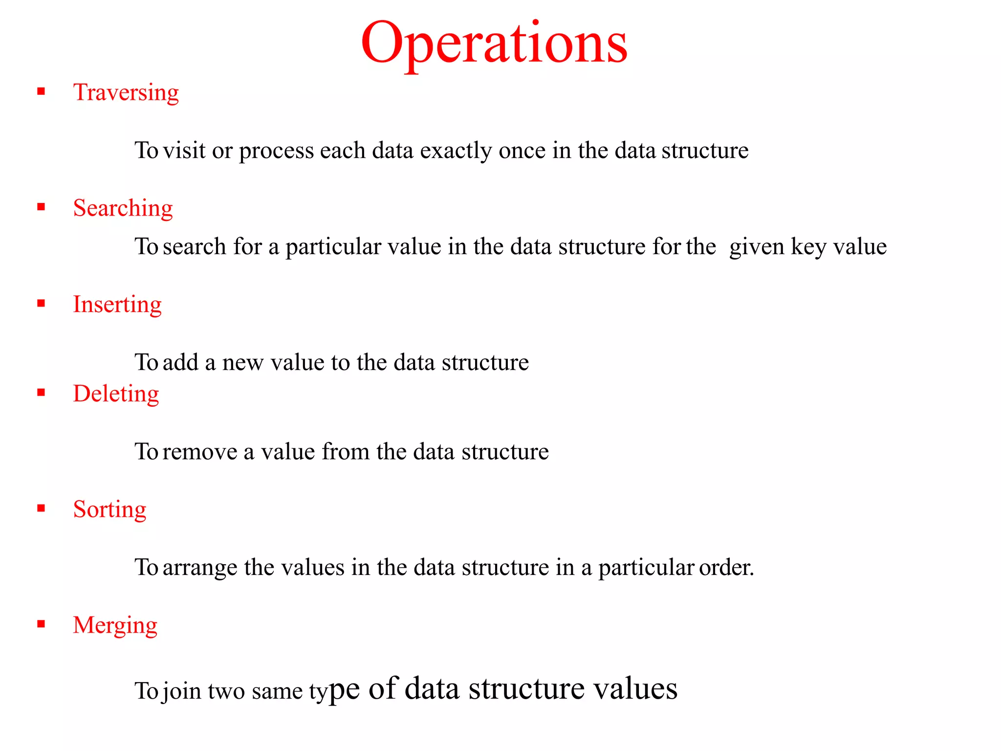 Operations
 Traversing
Tovisit or process each data exactly once in the data structure
 Searching
Tosearch for a particular value in the data structure for the given key value
 Inserting
Toadd a new value to the data structure
 Deleting
Toremove a value from the data structure
 Sorting
Toarrange the values in the data structure in a particular order.
 Merging
Tojoin two same type of data structure values
 