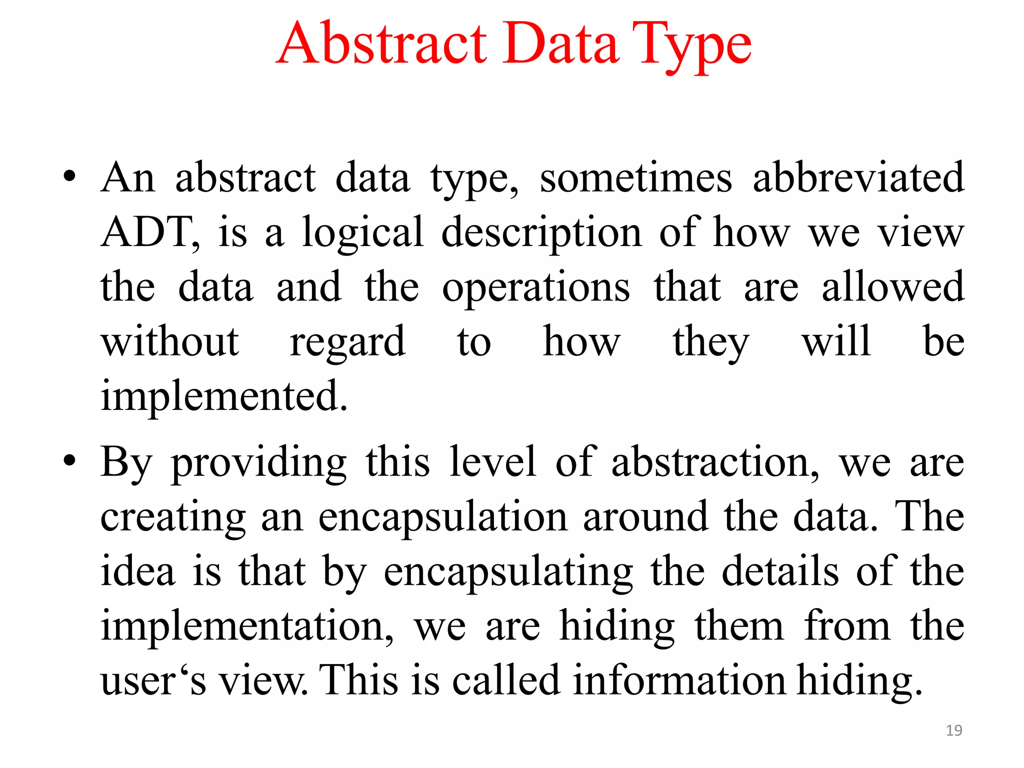 19
Abstract Data Type
• An abstract data type, sometimes abbreviated
ADT, is a logical description of how we view
the data and the operations that are allowed
without regard to how they will be
implemented.
• By providing this level of abstraction, we are
creating an encapsulation around the data. The
idea is that by encapsulating the details of the
implementation, we are hiding them from the
user‘s view. This is called information hiding.
 