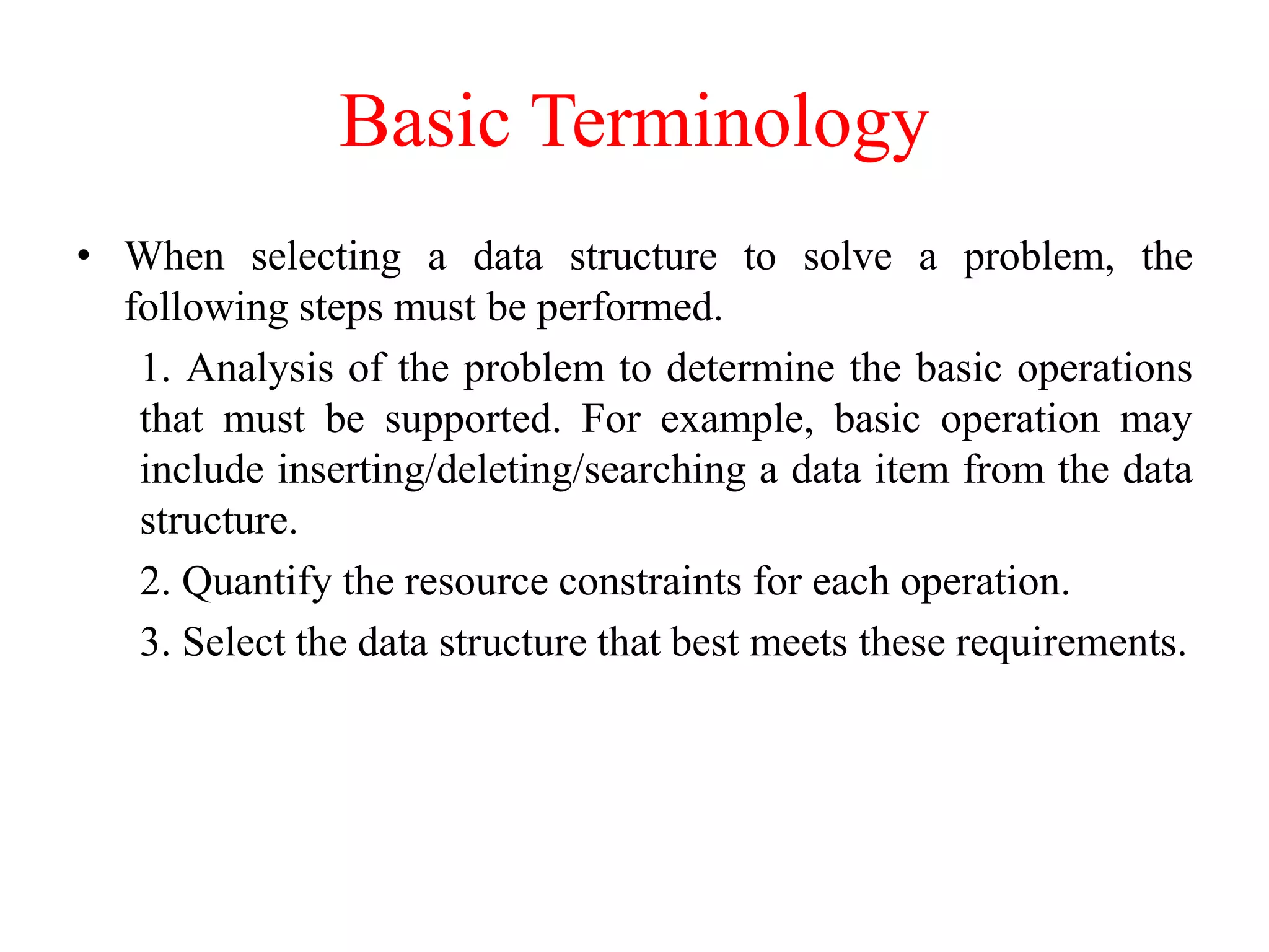 Basic Terminology
• When selecting a data structure to solve a problem, the
following steps must be performed.
1. Analysis of the problem to determine the basic operations
that must be supported. For example, basic operation may
include inserting/deleting/searching a data item from the data
structure.
2. Quantify the resource constraints for each operation.
3. Select the data structure that best meets these requirements.
 