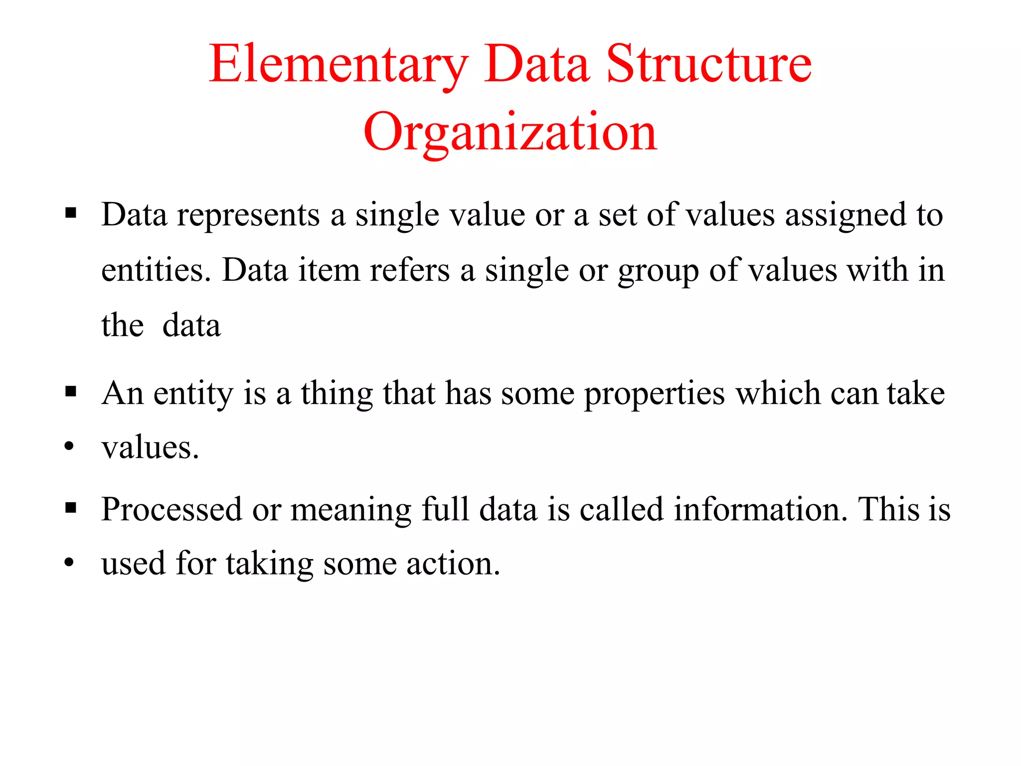Elementary Data Structure
Organization
 Data represents a single value or a set of values assigned to
entities. Data item refers a single or group of values with in
the data
 An entity is a thing that has some properties which can take
• values.
 Processed or meaning full data is called information. This is
• used for taking some action.
 