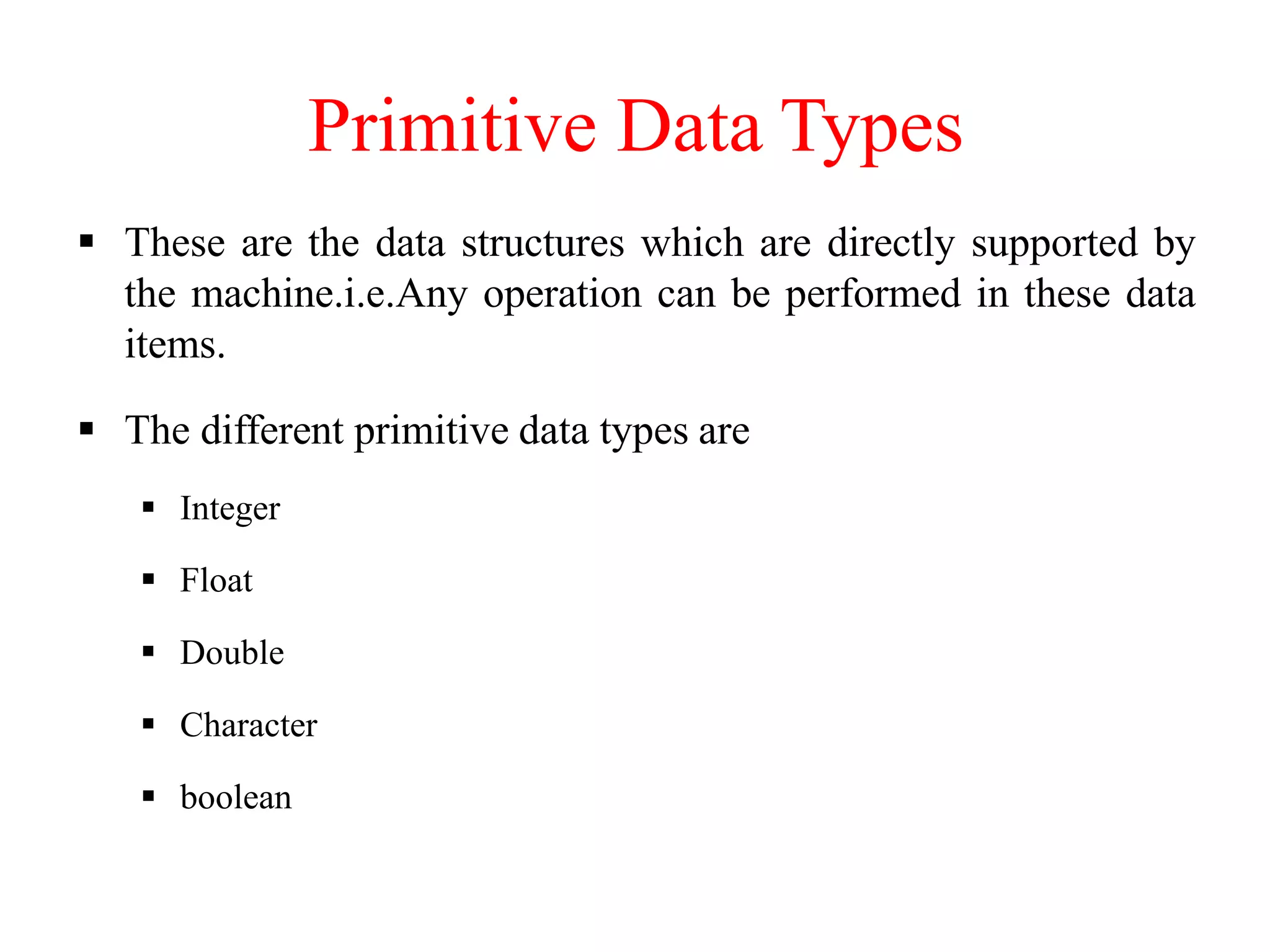 Primitive Data Types
 These are the data structures which are directly supported by
the machine.i.e.Any operation can be performed in these data
items.
 The different primitive data types are
 Integer
 Float
 Double
 Character
 boolean
 