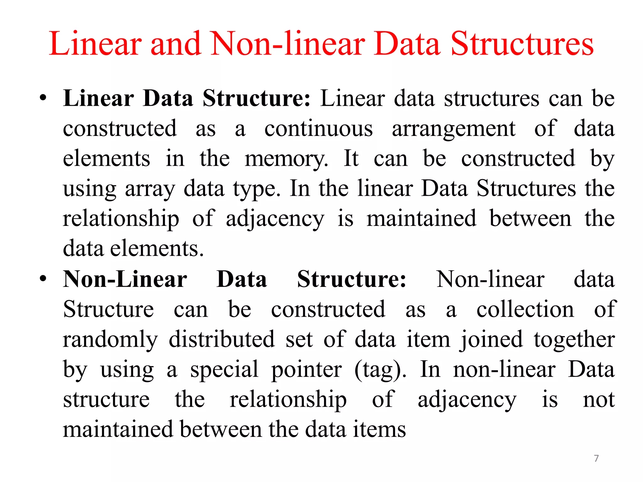 7
Linear and Non-linear Data Structures
• Linear Data Structure: Linear data structures can be
constructed as a continuous arrangement of data
elements in the memory. It can be constructed by
using array data type. In the linear Data Structures the
relationship of adjacency is maintained between the
data elements.
• Non-Linear Data Structure: Non-linear data
Structure can be constructed as a collection of
randomly distributed set of data item joined together
by using a special pointer (tag). In non-linear Data
structure the relationship of adjacency is not
maintained between the data items
 