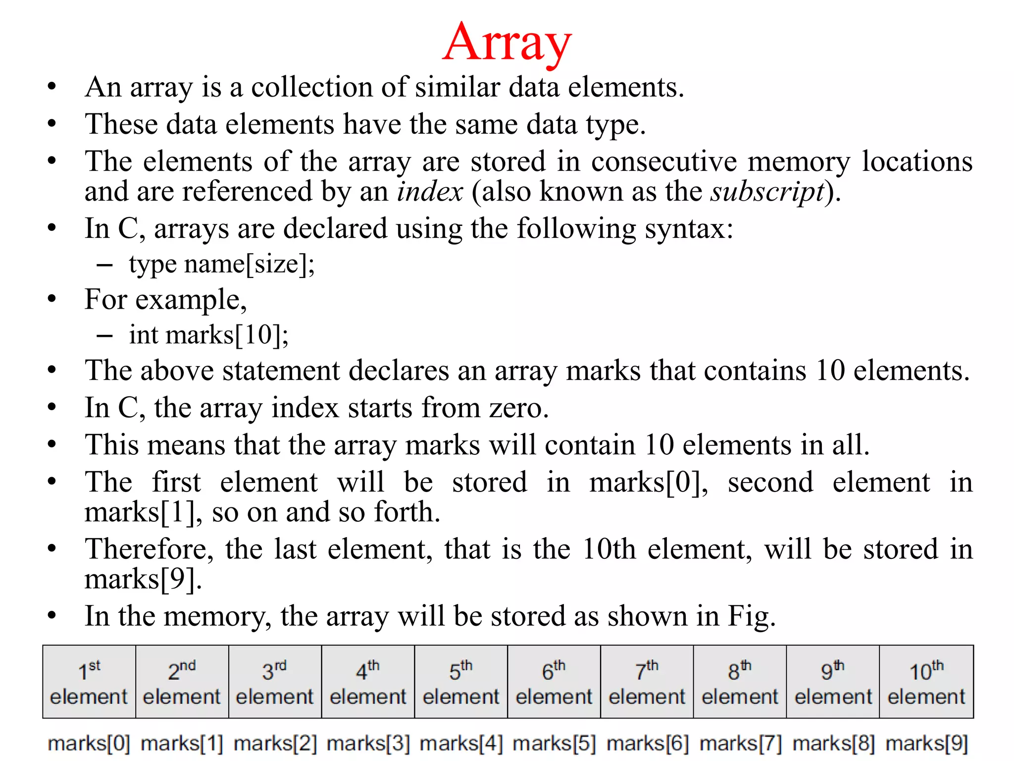 Array
• An array is a collection of similar data elements.
• These data elements have the same data type.
• The elements of the array are stored in consecutive memory locations
and are referenced by an index (also known as the subscript).
• In C, arrays are declared using the following syntax:
– type name[size];
• For example,
– int marks[10];
• The above statement declares an array marks that contains 10 elements.
• In C, the array index starts from zero.
• This means that the array marks will contain 10 elements in all.
• The first element will be stored in marks[0], second element in
marks[1], so on and so forth.
• Therefore, the last element, that is the 10th element, will be stored in
marks[9].
• In the memory, the array will be stored as shown in Fig.
 