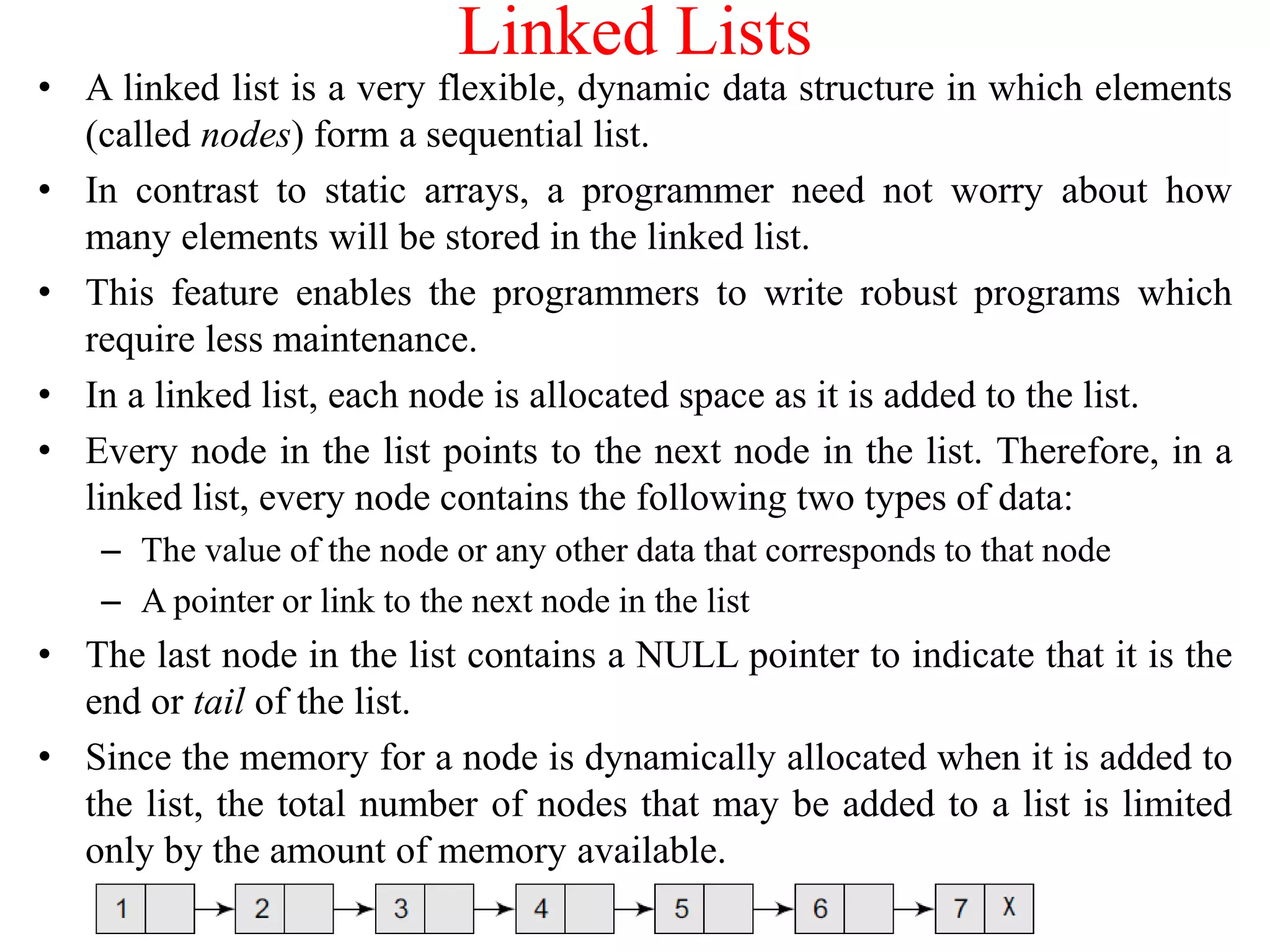Linked Lists
• A linked list is a very flexible, dynamic data structure in which elements
(called nodes) form a sequential list.
• In contrast to static arrays, a programmer need not worry about how
many elements will be stored in the linked list.
• This feature enables the programmers to write robust programs which
require less maintenance.
• In a linked list, each node is allocated space as it is added to the list.
• Every node in the list points to the next node in the list. Therefore, in a
linked list, every node contains the following two types of data:
– The value of the node or any other data that corresponds to that node
– A pointer or link to the next node in the list
• The last node in the list contains a NULL pointer to indicate that it is the
end or tail of the list.
• Since the memory for a node is dynamically allocated when it is added to
the list, the total number of nodes that may be added to a list is limited
only by the amount of memory available.
 