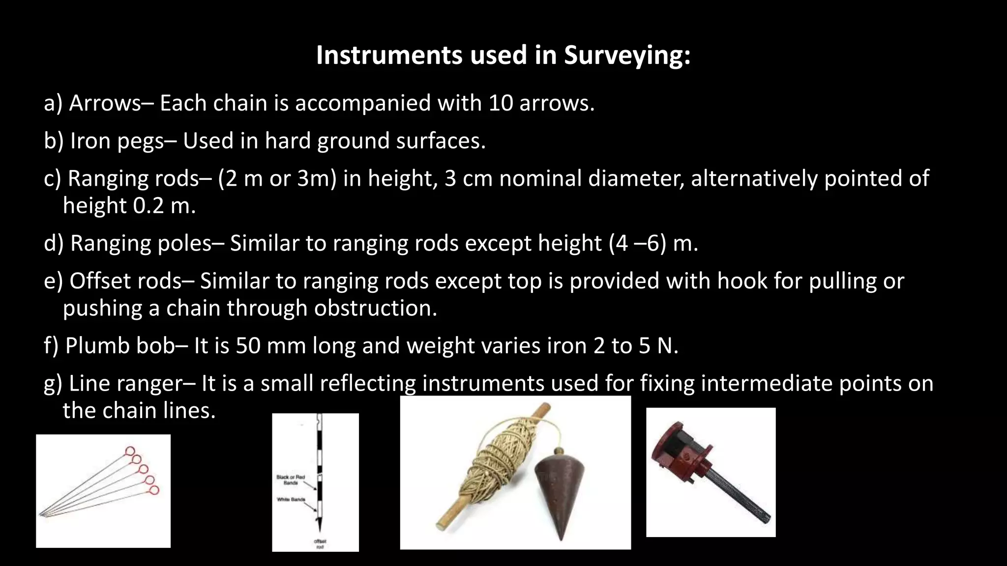 Instruments used in Surveying:
a) Arrows– Each chain is accompanied with 10 arrows.
b) Iron pegs– Used in hard ground surfaces.
c) Ranging rods– (2 m or 3m) in height, 3 cm nominal diameter, alternatively pointed of
height 0.2 m.
d) Ranging poles– Similar to ranging rods except height (4 –6) m.
e) Offset rods– Similar to ranging rods except top is provided with hook for pulling or
pushing a chain through obstruction.
f) Plumb bob– It is 50 mm long and weight varies iron 2 to 5 N.
g) Line ranger– It is a small reflecting instruments used for fixing intermediate points on
the chain lines.
 