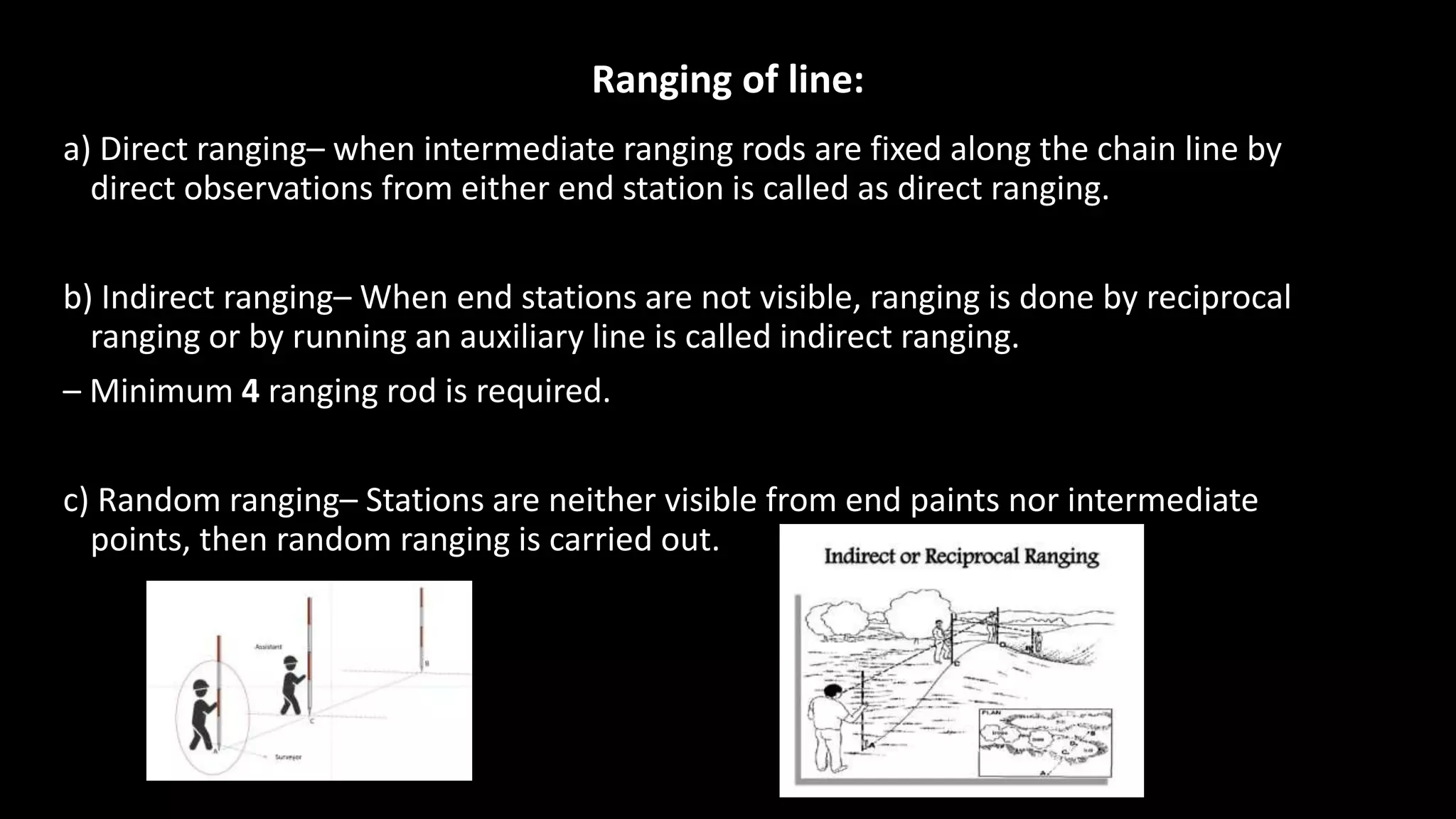 Ranging of line:
a) Direct ranging– when intermediate ranging rods are fixed along the chain line by
direct observations from either end station is called as direct ranging.
b) Indirect ranging– When end stations are not visible, ranging is done by reciprocal
ranging or by running an auxiliary line is called indirect ranging.
– Minimum 4 ranging rod is required.
c) Random ranging– Stations are neither visible from end paints nor intermediate
points, then random ranging is carried out.
 