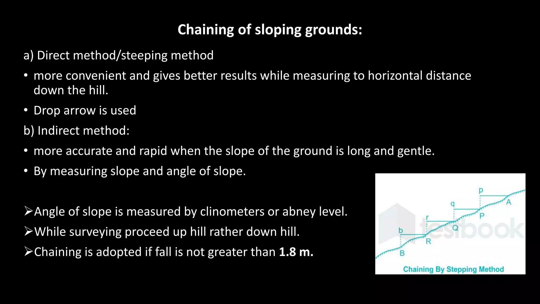 Chaining of sloping grounds:
a) Direct method/steeping method
• more convenient and gives better results while measuring to horizontal distance
down the hill.
• Drop arrow is used
b) Indirect method:
• more accurate and rapid when the slope of the ground is long and gentle.
• By measuring slope and angle of slope.
Angle of slope is measured by clinometers or abney level.
While surveying proceed up hill rather down hill.
Chaining is adopted if fall is not greater than 1.8 m.
 