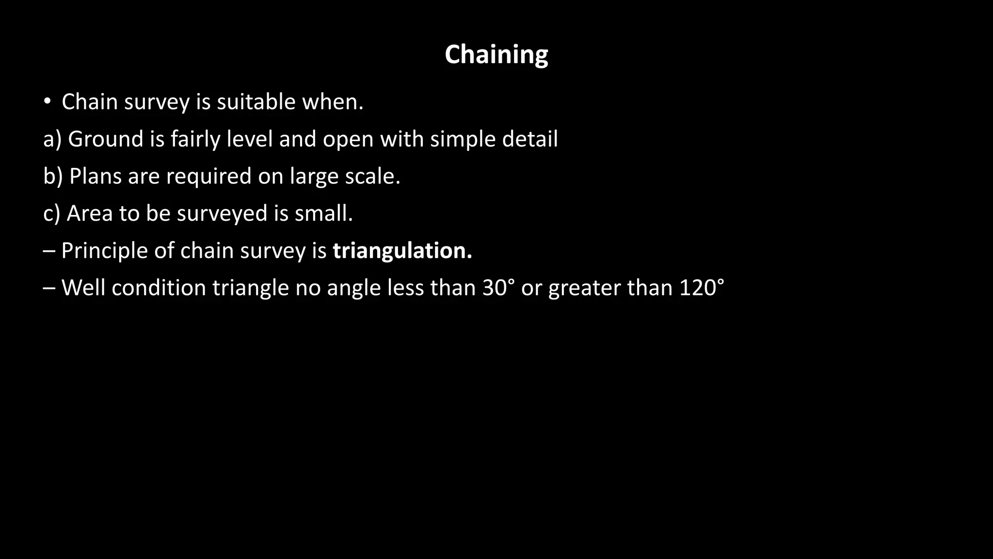 Chaining
• Chain survey is suitable when.
a) Ground is fairly level and open with simple detail
b) Plans are required on large scale.
c) Area to be surveyed is small.
– Principle of chain survey is triangulation.
– Well condition triangle no angle less than 30° or greater than 120°
 