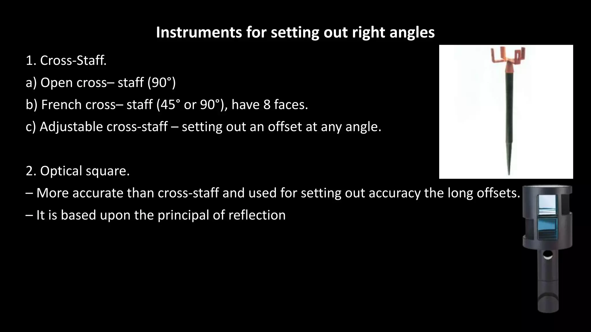 Instruments for setting out right angles
1. Cross-Staff.
a) Open cross– staff (90°)
b) French cross– staff (45° or 90°), have 8 faces.
c) Adjustable cross-staff – setting out an offset at any angle.
2. Optical square.
– More accurate than cross-staff and used for setting out accuracy the long offsets.
– It is based upon the principal of reflection
 