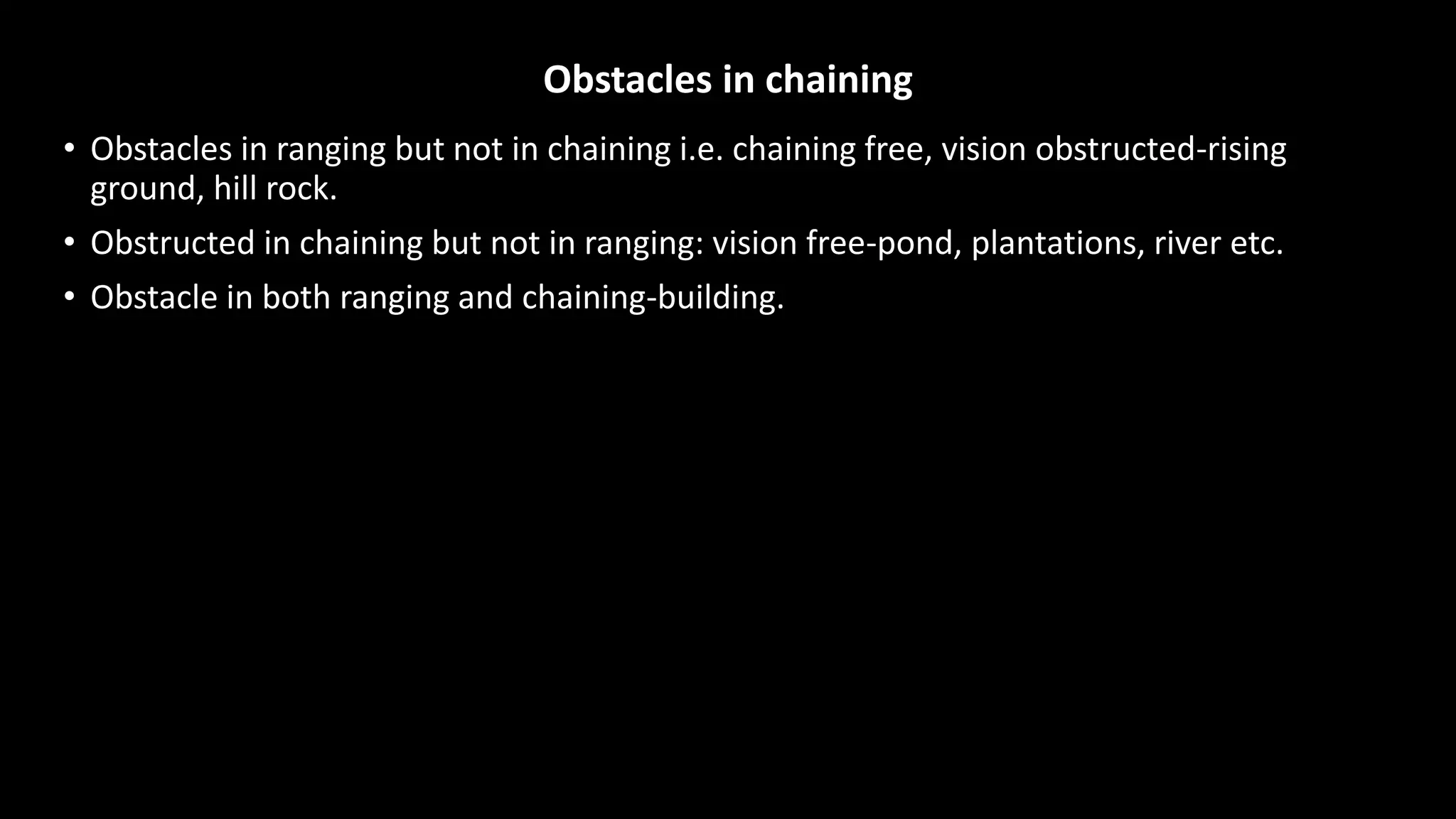 Obstacles in chaining
• Obstacles in ranging but not in chaining i.e. chaining free, vision obstructed-rising
ground, hill rock.
• Obstructed in chaining but not in ranging: vision free-pond, plantations, river etc.
• Obstacle in both ranging and chaining-building.
 