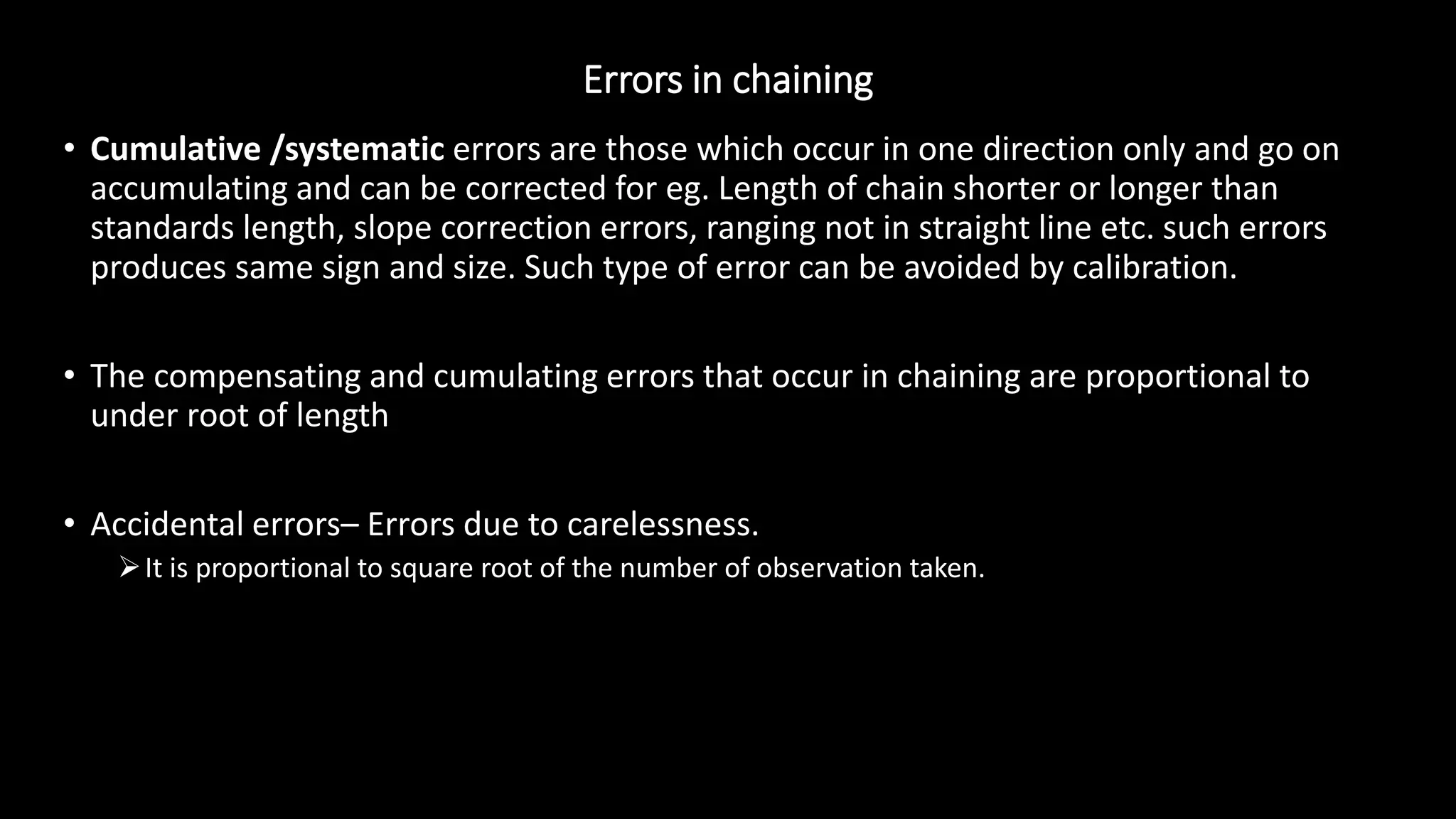 Errors in chaining
• Cumulative /systematic errors are those which occur in one direction only and go on
accumulating and can be corrected for eg. Length of chain shorter or longer than
standards length, slope correction errors, ranging not in straight line etc. such errors
produces same sign and size. Such type of error can be avoided by calibration.
• The compensating and cumulating errors that occur in chaining are proportional to
under root of length
• Accidental errors– Errors due to carelessness.
It is proportional to square root of the number of observation taken.
 