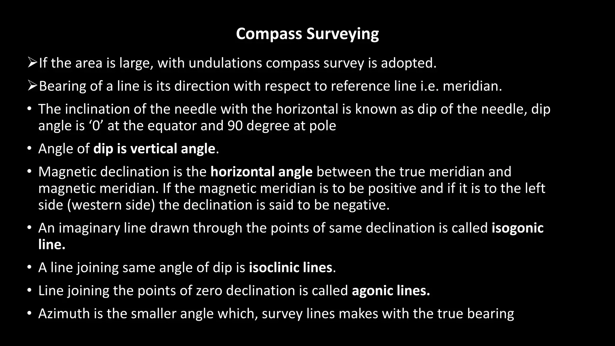 Compass Surveying
If the area is large, with undulations compass survey is adopted.
Bearing of a line is its direction with respect to reference line i.e. meridian.
• The inclination of the needle with the horizontal is known as dip of the needle, dip
angle is ‘0’ at the equator and 90 degree at pole
• Angle of dip is vertical angle.
• Magnetic declination is the horizontal angle between the true meridian and
magnetic meridian. If the magnetic meridian is to be positive and if it is to the left
side (western side) the declination is said to be negative.
• An imaginary line drawn through the points of same declination is called isogonic
line.
• A line joining same angle of dip is isoclinic lines.
• Line joining the points of zero declination is called agonic lines.
• Azimuth is the smaller angle which, survey lines makes with the true bearing
 