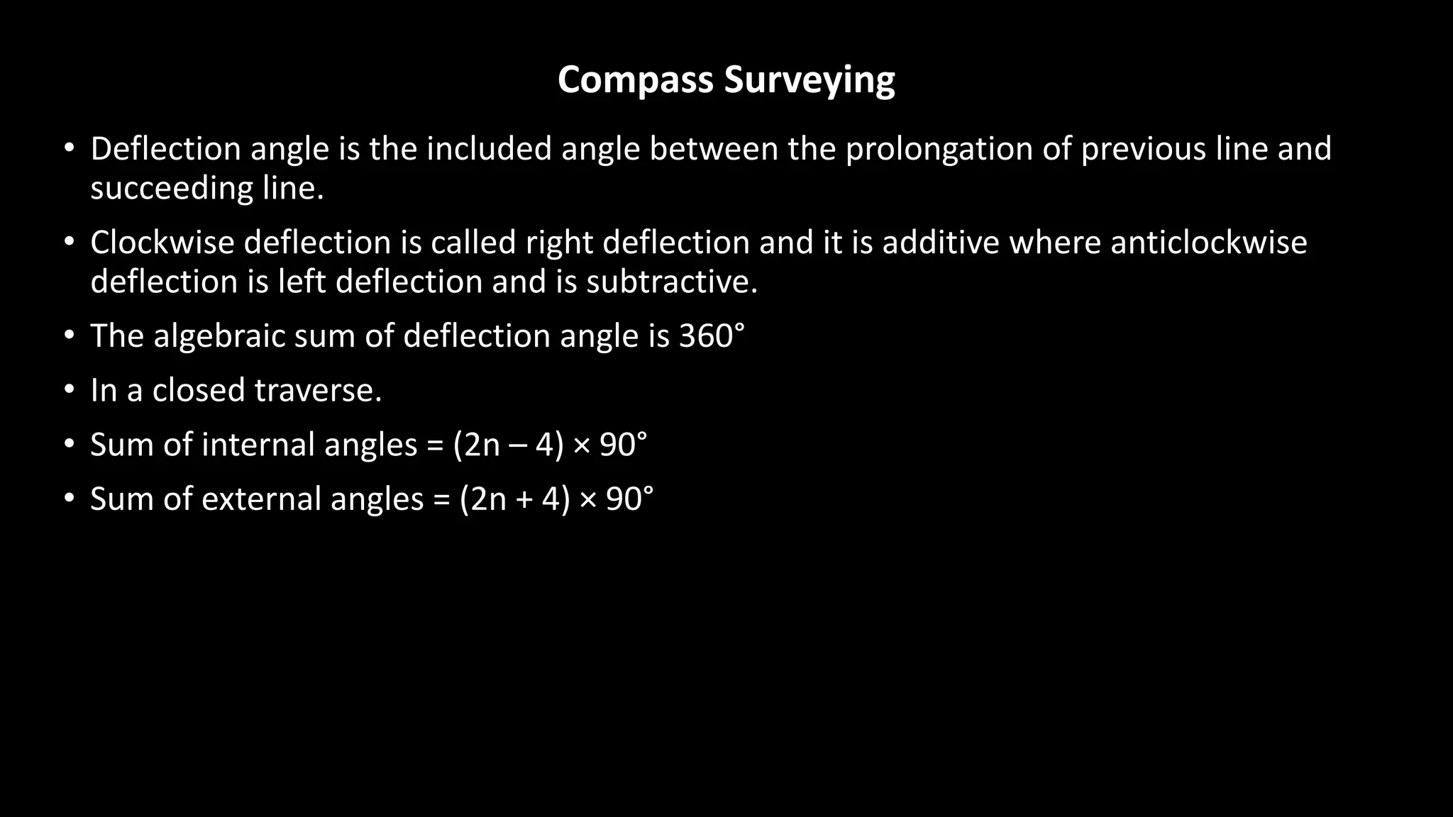 Compass Surveying
• Deflection angle is the included angle between the prolongation of previous line and
succeeding line.
• Clockwise deflection is called right deflection and it is additive where anticlockwise
deflection is left deflection and is subtractive.
• The algebraic sum of deflection angle is 360°
• In a closed traverse.
• Sum of internal angles = (2n – 4) × 90°
• Sum of external angles = (2n + 4) × 90°
 