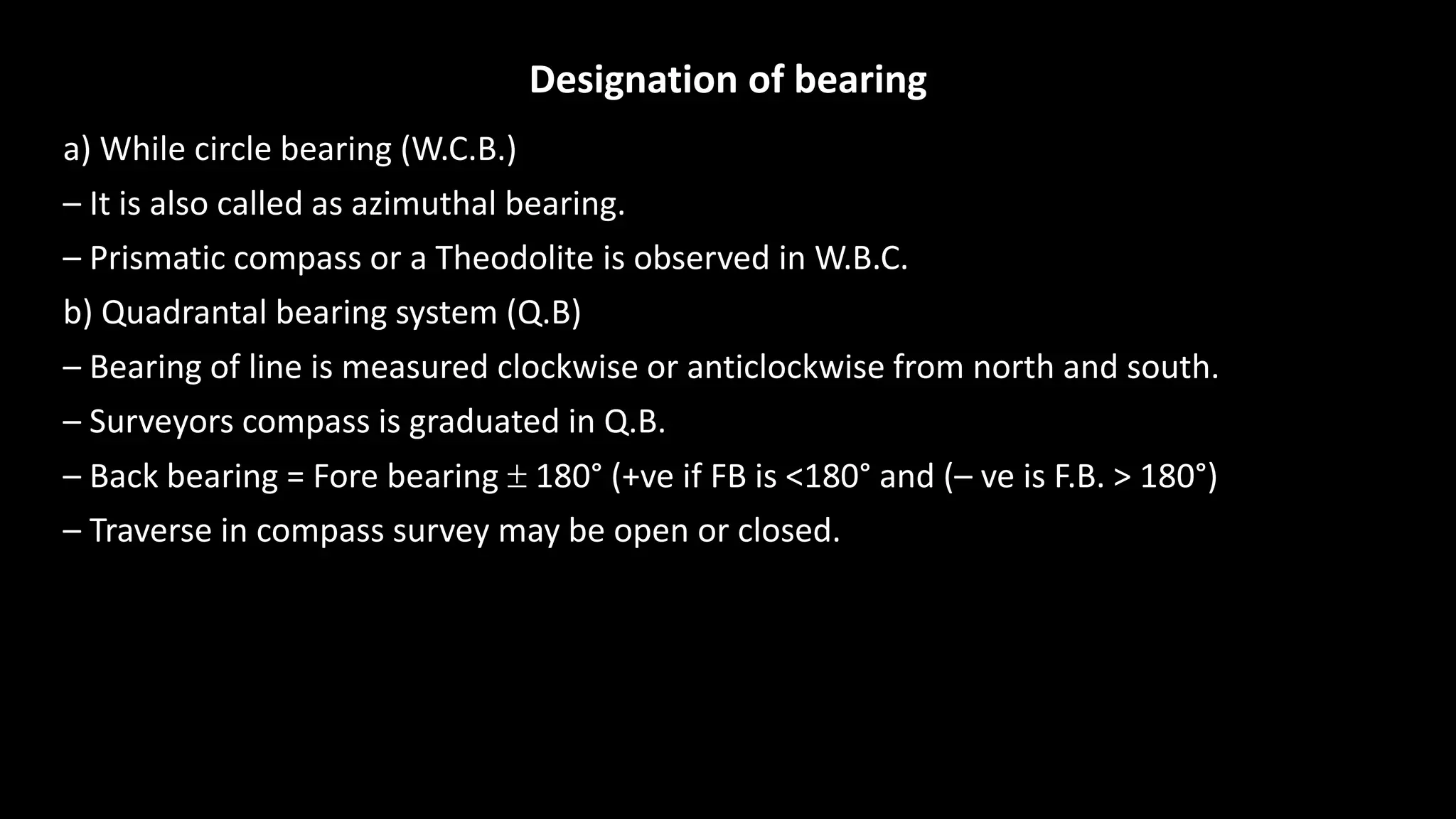 Designation of bearing
a) While circle bearing (W.C.B.)
– It is also called as azimuthal bearing.
– Prismatic compass or a Theodolite is observed in W.B.C.
b) Quadrantal bearing system (Q.B)
– Bearing of line is measured clockwise or anticlockwise from north and south.
– Surveyors compass is graduated in Q.B.
– Back bearing = Fore bearing  180° (+ve if FB is <180° and (– ve is F.B. > 180°)
– Traverse in compass survey may be open or closed.
 