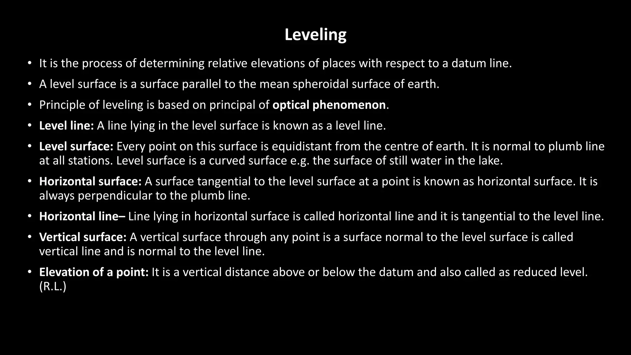 Leveling
• It is the process of determining relative elevations of places with respect to a datum line.
• A level surface is a surface parallel to the mean spheroidal surface of earth.
• Principle of leveling is based on principal of optical phenomenon.
• Level line: A line lying in the level surface is known as a level line.
• Level surface: Every point on this surface is equidistant from the centre of earth. It is normal to plumb line
at all stations. Level surface is a curved surface e.g. the surface of still water in the lake.
• Horizontal surface: A surface tangential to the level surface at a point is known as horizontal surface. It is
always perpendicular to the plumb line.
• Horizontal line– Line lying in horizontal surface is called horizontal line and it is tangential to the level line.
• Vertical surface: A vertical surface through any point is a surface normal to the level surface is called
vertical line and is normal to the level line.
• Elevation of a point: It is a vertical distance above or below the datum and also called as reduced level.
(R.L.)
 