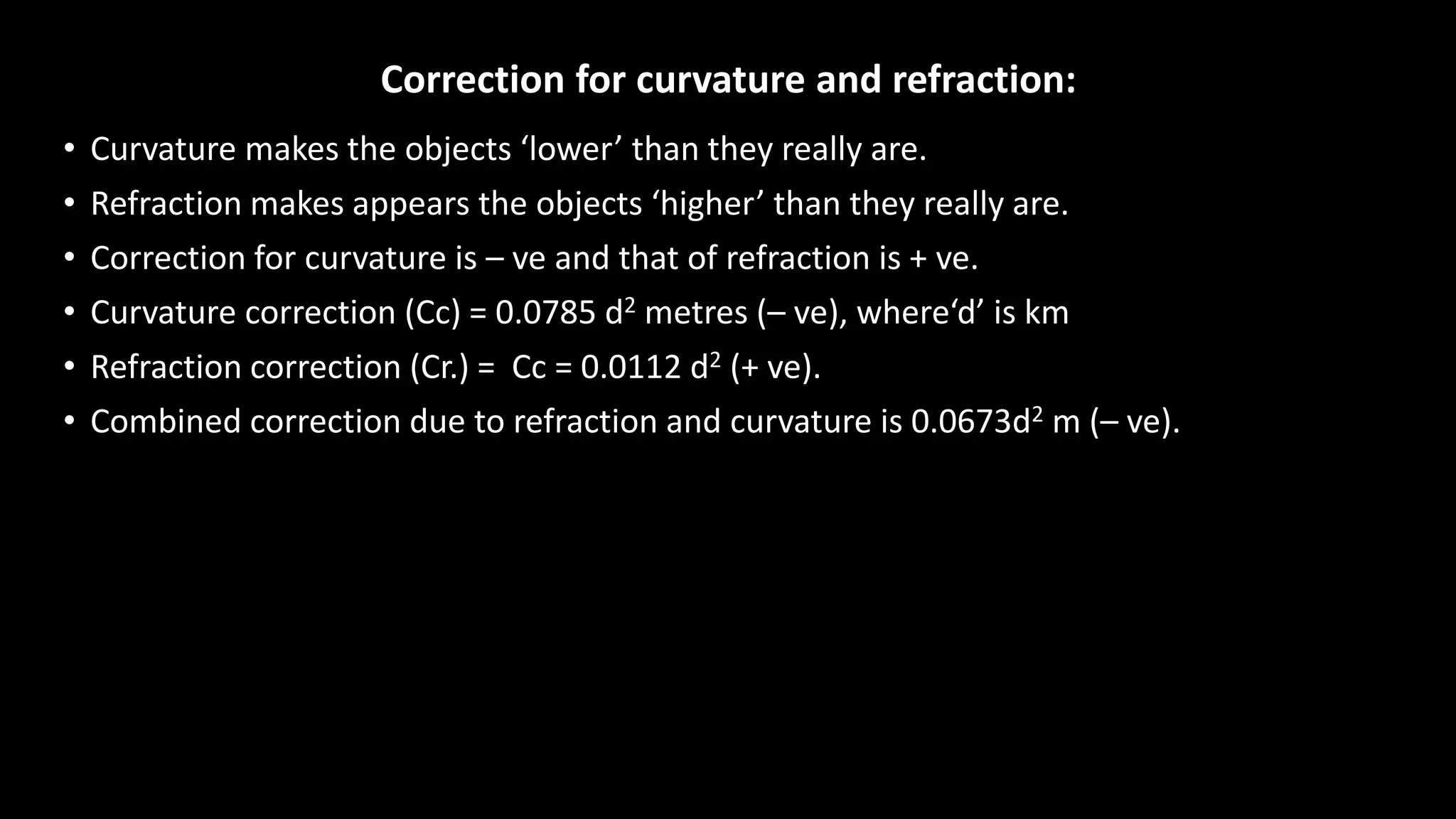 Correction for curvature and refraction:
• Curvature makes the objects ‘lower’ than they really are.
• Refraction makes appears the objects ‘higher’ than they really are.
• Correction for curvature is – ve and that of refraction is + ve.
• Curvature correction (Cc) = 0.0785 d2 metres (– ve), where‘d’ is km
• Refraction correction (Cr.) = Cc = 0.0112 d2 (+ ve).
• Combined correction due to refraction and curvature is 0.0673d2 m (– ve).
 