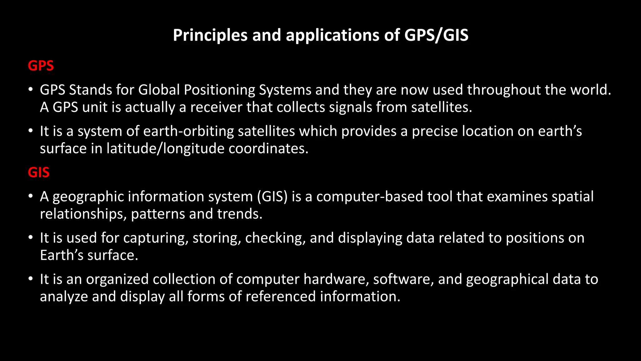 Principles and applications of GPS/GIS
GPS
• GPS Stands for Global Positioning Systems and they are now used throughout the world.
A GPS unit is actually a receiver that collects signals from satellites.
• It is a system of earth-orbiting satellites which provides a precise location on earth’s
surface in latitude/longitude coordinates.
GIS
• A geographic information system (GIS) is a computer-based tool that examines spatial
relationships, patterns and trends.
• It is used for capturing, storing, checking, and displaying data related to positions on
Earth’s surface.
• It is an organized collection of computer hardware, software, and geographical data to
analyze and display all forms of referenced information.
 