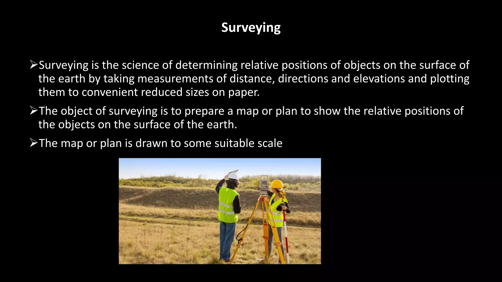 Surveying
Surveying is the science of determining relative positions of objects on the surface of
the earth by taking measurements of distance, directions and elevations and plotting
them to convenient reduced sizes on paper.
The object of surveying is to prepare a map or plan to show the relative positions of
the objects on the surface of the earth.
The map or plan is drawn to some suitable scale
 
