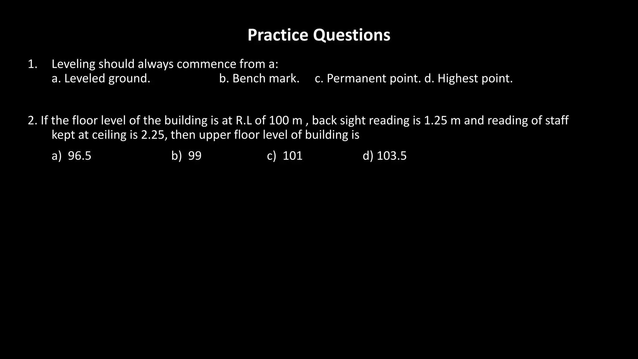 Practice Questions
1. Leveling should always commence from a:
a. Leveled ground. b. Bench mark. c. Permanent point. d. Highest point.
2. If the floor level of the building is at R.L of 100 m , back sight reading is 1.25 m and reading of staff
kept at ceiling is 2.25, then upper floor level of building is
a) 96.5 b) 99 c) 101 d) 103.5
 