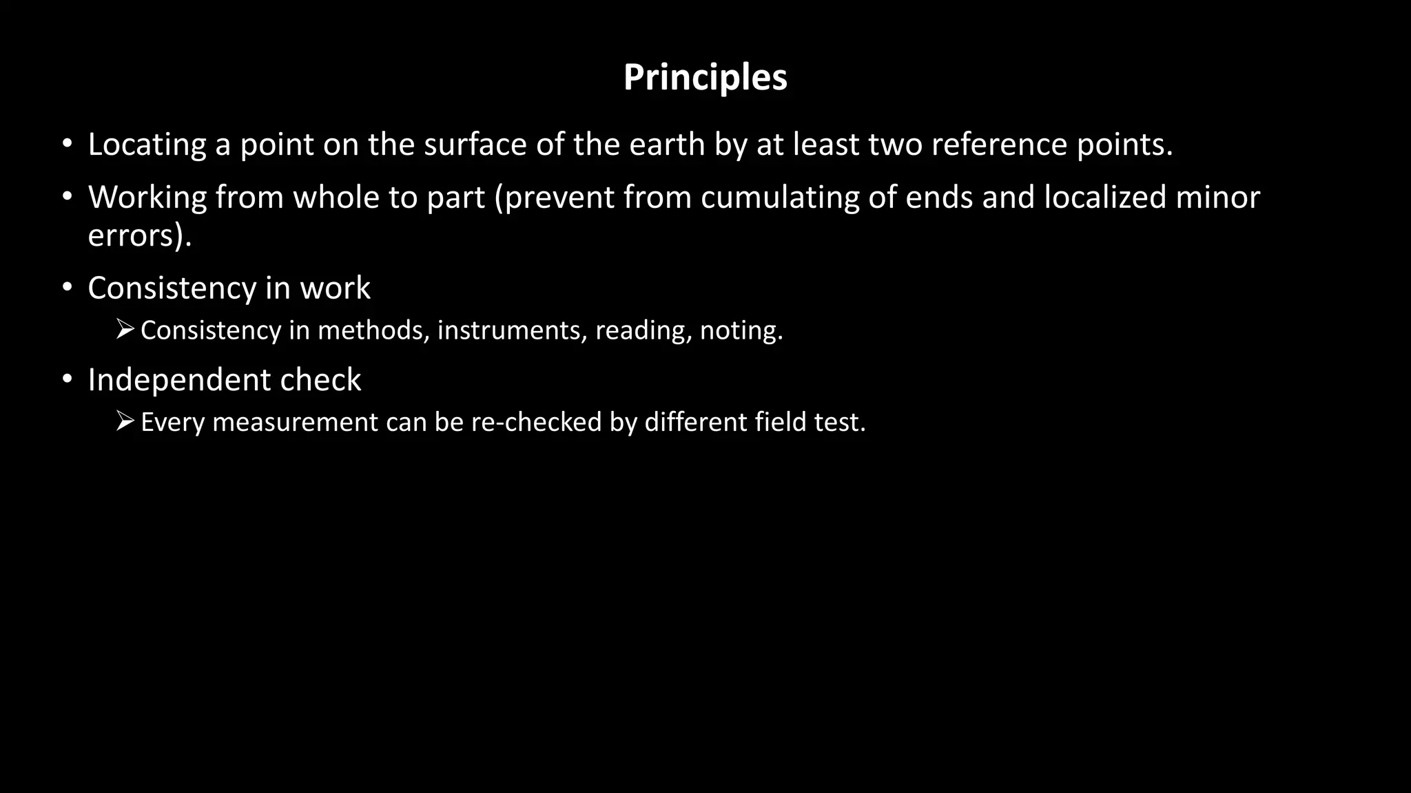 Principles
• Locating a point on the surface of the earth by at least two reference points.
• Working from whole to part (prevent from cumulating of ends and localized minor
errors).
• Consistency in work
Consistency in methods, instruments, reading, noting.
• Independent check
Every measurement can be re-checked by different field test.
 