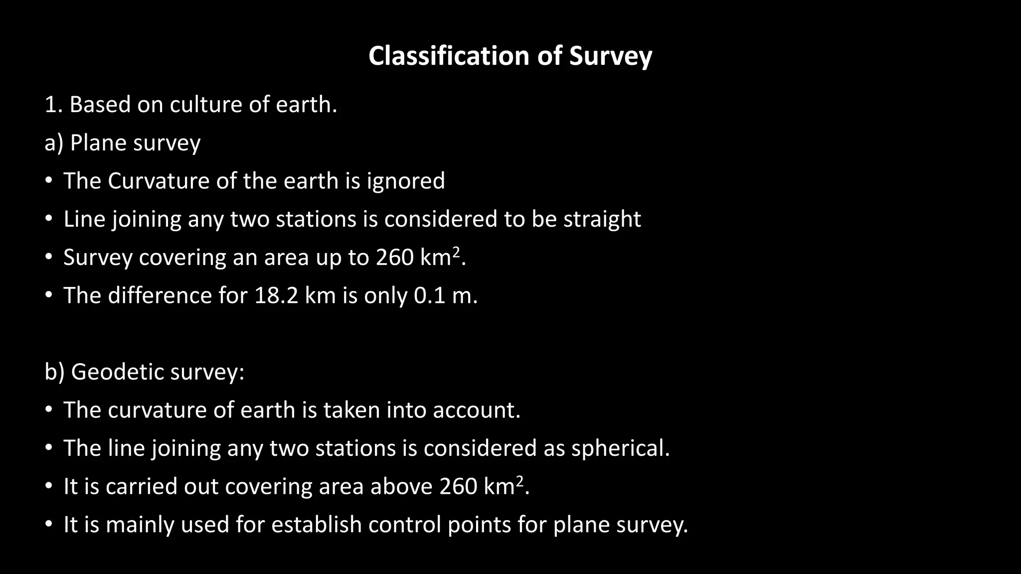 Classification of Survey
1. Based on culture of earth.
a) Plane survey
• The Curvature of the earth is ignored
• Line joining any two stations is considered to be straight
• Survey covering an area up to 260 km2.
• The difference for 18.2 km is only 0.1 m.
b) Geodetic survey:
• The curvature of earth is taken into account.
• The line joining any two stations is considered as spherical.
• It is carried out covering area above 260 km2.
• It is mainly used for establish control points for plane survey.
 