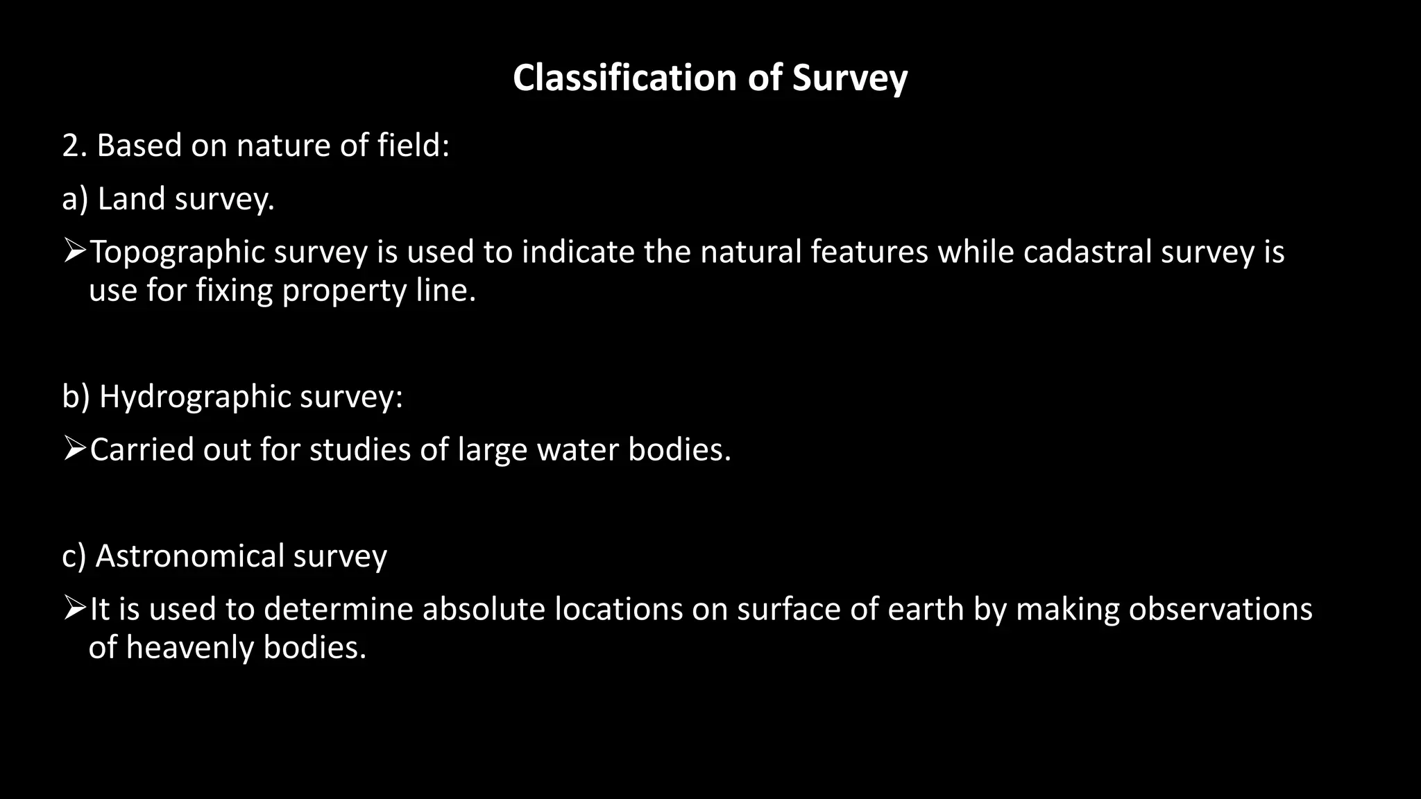 Classification of Survey
2. Based on nature of field:
a) Land survey.
Topographic survey is used to indicate the natural features while cadastral survey is
use for fixing property line.
b) Hydrographic survey:
Carried out for studies of large water bodies.
c) Astronomical survey
It is used to determine absolute locations on surface of earth by making observations
of heavenly bodies.
 