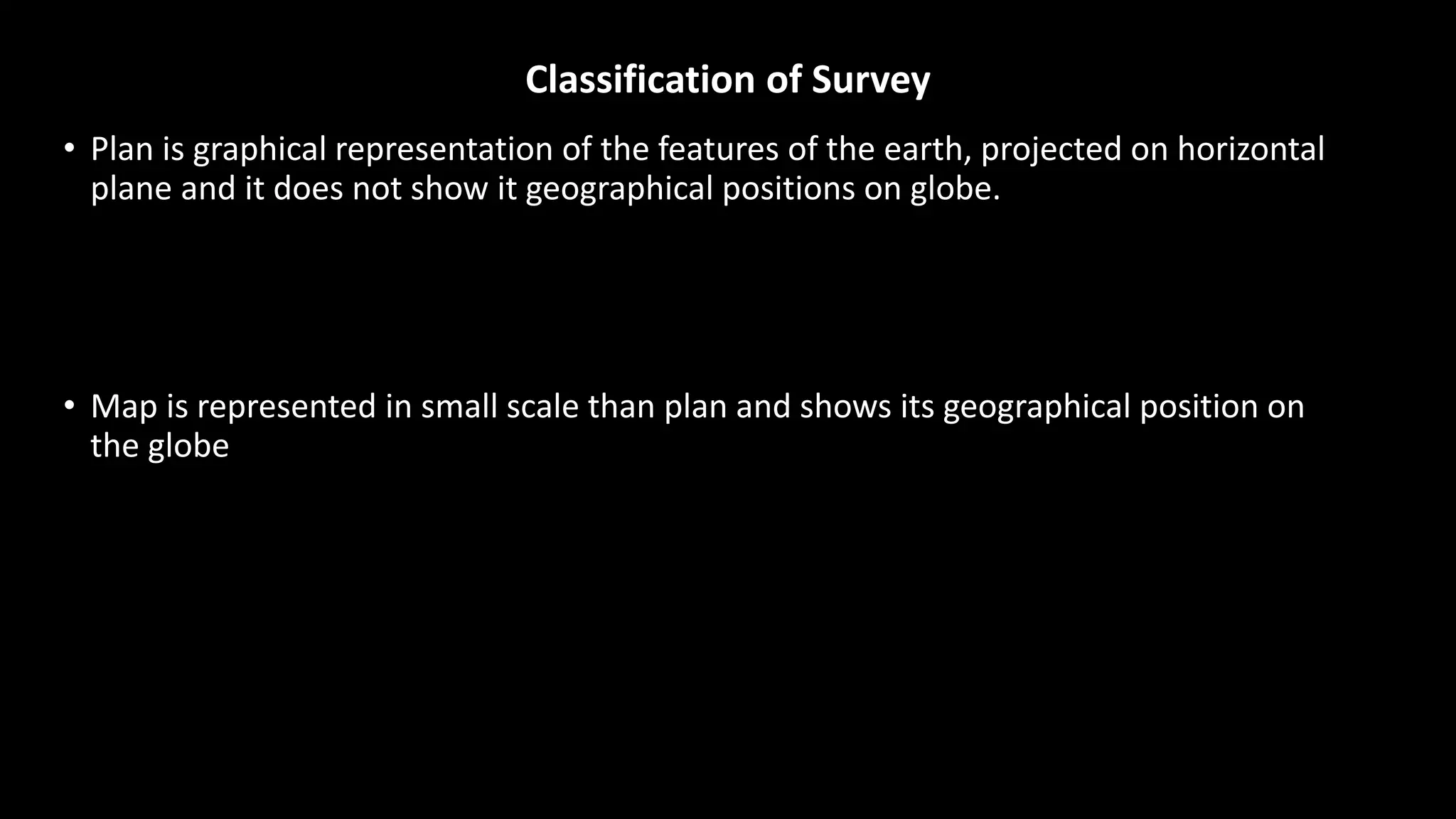 Classification of Survey
• Plan is graphical representation of the features of the earth, projected on horizontal
plane and it does not show it geographical positions on globe.
• Map is represented in small scale than plan and shows its geographical position on
the globe
 