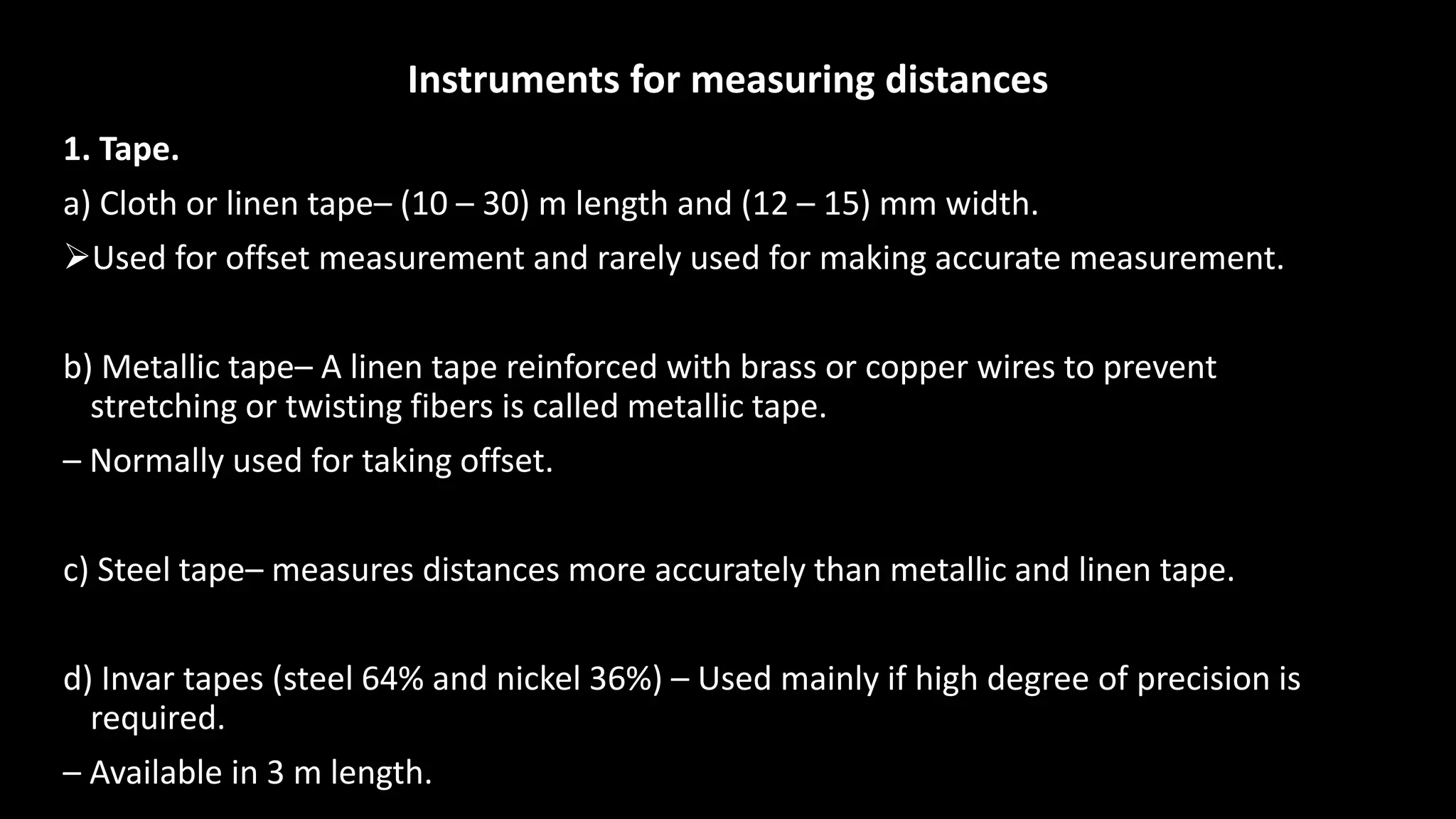 Instruments for measuring distances
1. Tape.
a) Cloth or linen tape– (10 – 30) m length and (12 – 15) mm width.
Used for offset measurement and rarely used for making accurate measurement.
b) Metallic tape– A linen tape reinforced with brass or copper wires to prevent
stretching or twisting fibers is called metallic tape.
– Normally used for taking offset.
c) Steel tape– measures distances more accurately than metallic and linen tape.
d) Invar tapes (steel 64% and nickel 36%) – Used mainly if high degree of precision is
required.
– Available in 3 m length.
 