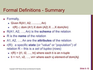 Copyright © 2007 Ramez Elmasri and Shamkant B. Navathe Slide 5- 12
Formal Definitions - Summary
 Formally,
 Given R(A1, A2, .........., An)
 r(R)  dom (A1) X dom (A2) X ....X dom(An)
 R(A1, A2, …, An) is the schema of the relation
 R is the name of the relation
 A1, A2, …, An are the attributes of the relation
 r(R): a specific state (or "value" or “population”) of
relation R – this is a set of tuples (rows)
 r(R) = {t1, t2, …, tn} where each ti is an n-tuple
 ti = <v1, v2, …, vn> where each vj element-of dom(Aj)
 