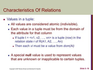 Copyright © 2007 Ramez Elmasri and Shamkant B. Navathe Slide 5- 18
Characteristics Of Relations
 Values in a tuple:
 All values are considered atomic (indivisible).
 Each value in a tuple must be from the domain of
the attribute for that column
 If tuple t = <v1, v2, …, vn> is a tuple (row) in the
relation state r of R(A1, A2, …, An)
 Then each vi must be a value from dom(Ai)
 A special null value is used to represent values
that are unknown or inapplicable to certain tuples.
 