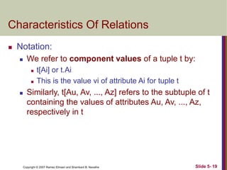 Copyright © 2007 Ramez Elmasri and Shamkant B. Navathe Slide 5- 19
Characteristics Of Relations
 Notation:
 We refer to component values of a tuple t by:
 t[Ai] or t.Ai
 This is the value vi of attribute Ai for tuple t
 Similarly, t[Au, Av, ..., Az] refers to the subtuple of t
containing the values of attributes Au, Av, ..., Az,
respectively in t
 