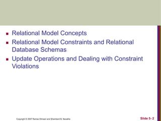 Copyright © 2007 Ramez Elmasri and Shamkant B. Navathe Slide 5- 2
 Relational Model Concepts
 Relational Model Constraints and Relational
Database Schemas
 Update Operations and Dealing with Constraint
Violations
 