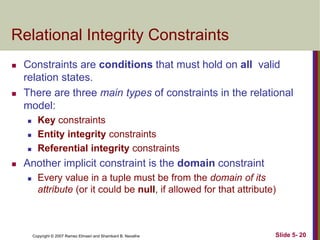 Copyright © 2007 Ramez Elmasri and Shamkant B. Navathe Slide 5- 20
Relational Integrity Constraints
 Constraints are conditions that must hold on all valid
relation states.
 There are three main types of constraints in the relational
model:
 Key constraints
 Entity integrity constraints
 Referential integrity constraints
 Another implicit constraint is the domain constraint
 Every value in a tuple must be from the domain of its
attribute (or it could be null, if allowed for that attribute)
 