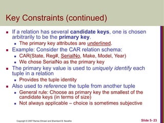 Copyright © 2007 Ramez Elmasri and Shamkant B. Navathe Slide 5- 23
Key Constraints (continued)
 If a relation has several candidate keys, one is chosen
arbitrarily to be the primary key.
 The primary key attributes are underlined.
 Example: Consider the CAR relation schema:
 CAR(State, Reg#, SerialNo, Make, Model, Year)
 We chose SerialNo as the primary key
 The primary key value is used to uniquely identify each
tuple in a relation
 Provides the tuple identity
 Also used to reference the tuple from another tuple
 General rule: Choose as primary key the smallest of the
candidate keys (in terms of size)
 Not always applicable – choice is sometimes subjective
 