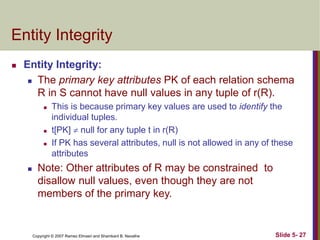 Copyright © 2007 Ramez Elmasri and Shamkant B. Navathe Slide 5- 27
Entity Integrity
 Entity Integrity:
 The primary key attributes PK of each relation schema
R in S cannot have null values in any tuple of r(R).
 This is because primary key values are used to identify the
individual tuples.
 t[PK]  null for any tuple t in r(R)
 If PK has several attributes, null is not allowed in any of these
attributes
 Note: Other attributes of R may be constrained to
disallow null values, even though they are not
members of the primary key.
 