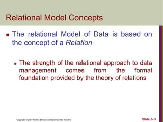 Copyright © 2007 Ramez Elmasri and Shamkant B. Navathe Slide 5- 3
Relational Model Concepts
 The relational Model of Data is based on
the concept of a Relation
 The strength of the relational approach to data
management comes from the formal
foundation provided by the theory of relations
 