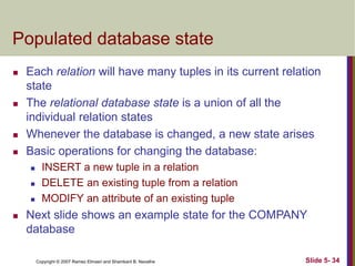 Copyright © 2007 Ramez Elmasri and Shamkant B. Navathe Slide 5- 34
Populated database state
 Each relation will have many tuples in its current relation
state
 The relational database state is a union of all the
individual relation states
 Whenever the database is changed, a new state arises
 Basic operations for changing the database:
 INSERT a new tuple in a relation
 DELETE an existing tuple from a relation
 MODIFY an attribute of an existing tuple
 Next slide shows an example state for the COMPANY
database
 