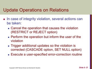 Copyright © 2007 Ramez Elmasri and Shamkant B. Navathe Slide 5- 37
Update Operations on Relations
 In case of integrity violation, several actions can
be taken:
 Cancel the operation that causes the violation
(RESTRICT or REJECT option)
 Perform the operation but inform the user of the
violation
 Trigger additional updates so the violation is
corrected (CASCADE option, SET NULL option)
 Execute a user-specified error-correction routine
 