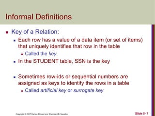 Copyright © 2007 Ramez Elmasri and Shamkant B. Navathe Slide 5- 7
Informal Definitions
 Key of a Relation:
 Each row has a value of a data item (or set of items)
that uniquely identifies that row in the table
 Called the key
 In the STUDENT table, SSN is the key
 Sometimes row-ids or sequential numbers are
assigned as keys to identify the rows in a table
 Called artificial key or surrogate key
 